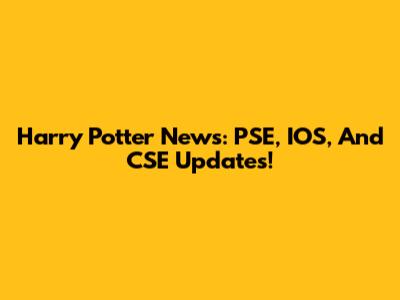 Harry Potter News: PSE, IOS, And CSE Updates!