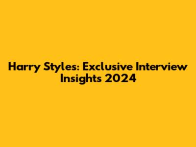 Harry Styles: Exclusive Interview Insights 2024