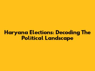 Haryana Elections: Decoding The Political Landscape