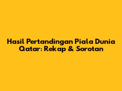 Hasil Pertandingan Piala Dunia Qatar: Rekap & Sorotan
