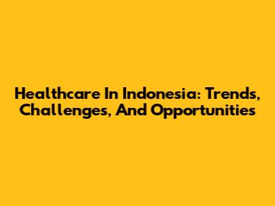 Healthcare In Indonesia: Trends, Challenges, And Opportunities