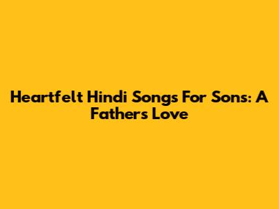 Heartfelt Hindi Songs For Sons: A Father's Love