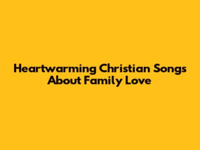 Heartwarming Christian Songs About Family Love
