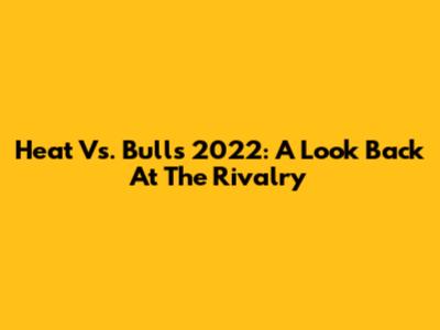 Heat Vs. Bulls 2022: A Look Back At The Rivalry