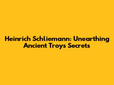 Heinrich Schliemann: Unearthing Ancient Troy's Secrets