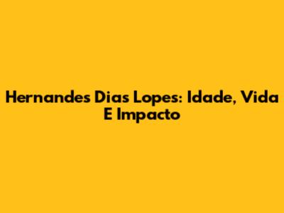 Hernandes Dias Lopes: Idade, Vida E Impacto