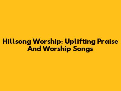 Hillsong Worship: Uplifting Praise And Worship Songs