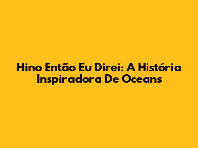 Hino 'Então Eu Direi': A História Inspiradora De 'Oceans'
