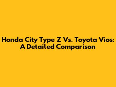 Honda City Type Z Vs. Toyota Vios: A Detailed Comparison