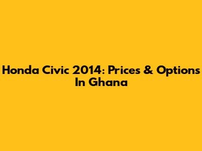 Honda Civic 2014: Prices & Options In Ghana