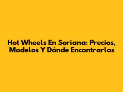 Hot Wheels En Soriana: Precios, Modelos Y Dónde Encontrarlos
