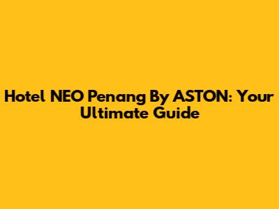 Hotel NEO Penang By ASTON: Your Ultimate Guide