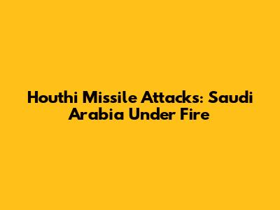 Houthi Missile Attacks: Saudi Arabia Under Fire