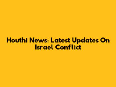 Houthi News: Latest Updates On Israel Conflict