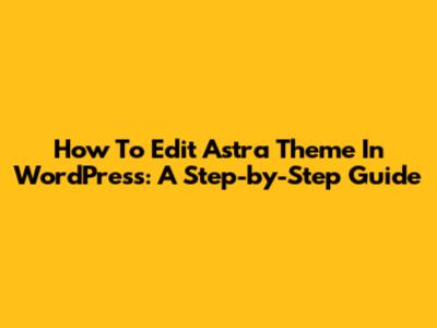 How To Edit Astra Theme In WordPress: A Step-by-Step Guide