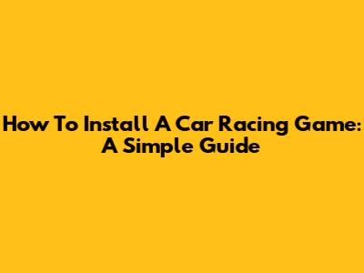 How To Install A Car Racing Game: A Simple Guide