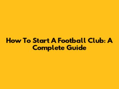 How To Start A Football Club: A Complete Guide