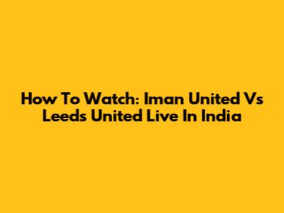 How To Watch: Iman United Vs Leeds United Live In India