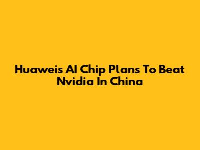 Huawei's AI Chip Plans To Beat Nvidia In China
