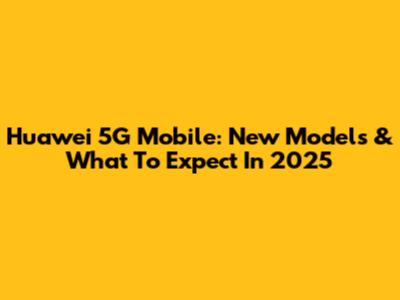 Huawei 5G Mobile: New Models & What To Expect In 2025