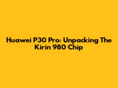 Huawei P30 Pro: Unpacking The Kirin 980 Chip