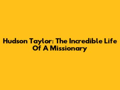 Hudson Taylor: The Incredible Life Of A Missionary