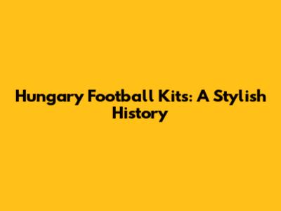 Hungary Football Kits: A Stylish History