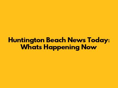 Huntington Beach News Today: What's Happening Now