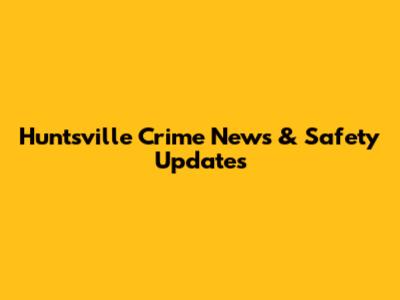 Huntsville Crime News & Safety Updates