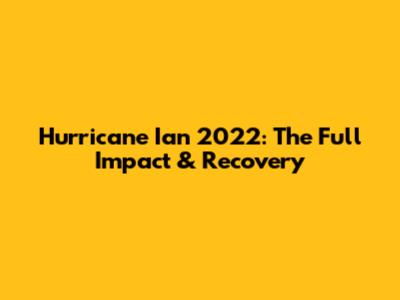 Hurricane Ian 2022: The Full Impact & Recovery