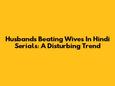 Husbands Beating Wives In Hindi Serials: A Disturbing Trend
