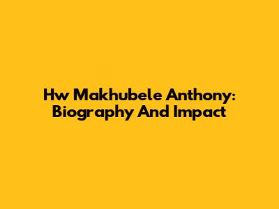 Hw Makhubele Anthony: Biography And Impact