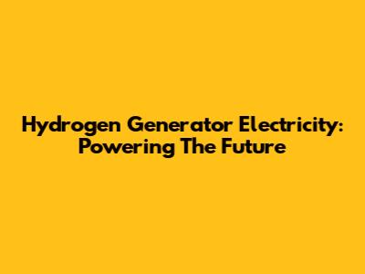 Hydrogen Generator Electricity: Powering The Future