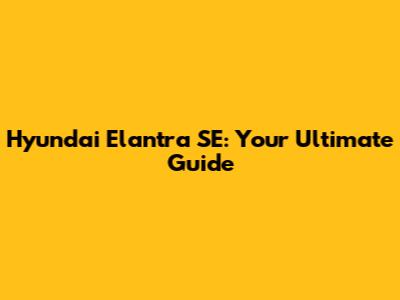 Hyundai Elantra SE: Your Ultimate Guide