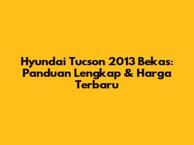 Hyundai Tucson 2013 Bekas: Panduan Lengkap & Harga Terbaru