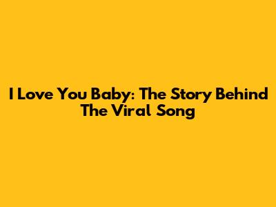 I Love You Baby: The Story Behind The Viral Song