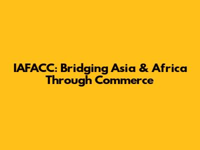 IAFACC: Bridging Asia & Africa Through Commerce