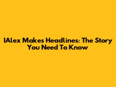 IAlex Makes Headlines: The Story You Need To Know
