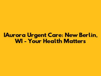IAurora Urgent Care: New Berlin, WI - Your Health Matters
