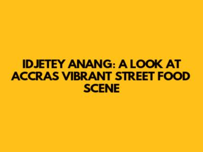 IDJETEY ANANG: A LOOK AT ACCRA'S VIBRANT STREET FOOD SCENE