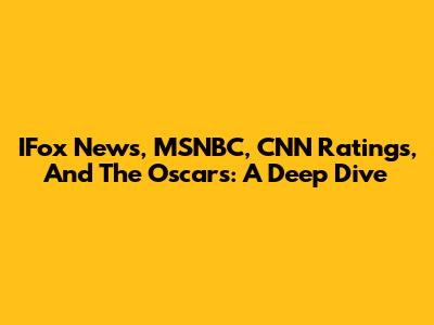 IFox News, MSNBC, CNN Ratings, And The Oscars: A Deep Dive