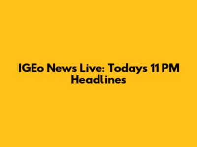 IGEo News Live: Today's 11 PM Headlines