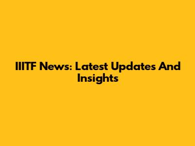 IIITF News: Latest Updates And Insights