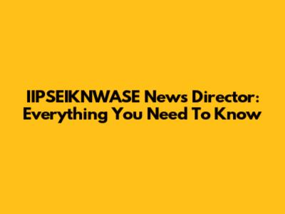 IIPSEIKNWASE News Director: Everything You Need To Know