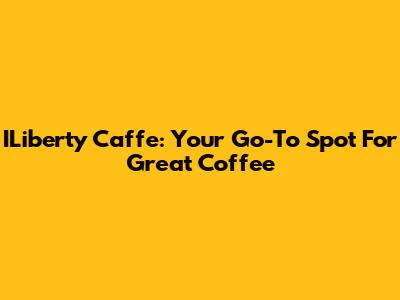 ILiberty Caffe: Your Go-To Spot For Great Coffee