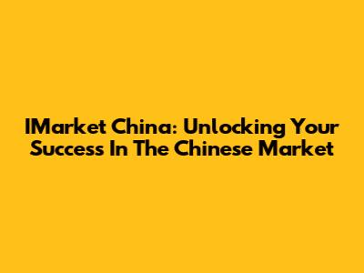 IMarket China: Unlocking Your Success In The Chinese Market