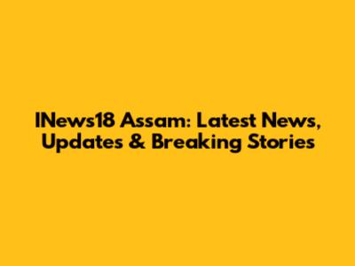 INews18 Assam: Latest News, Updates & Breaking Stories