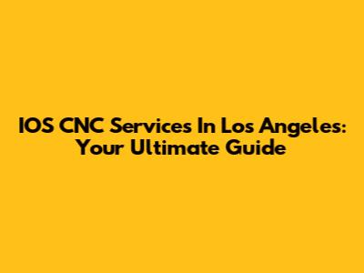 IOS CNC Services In Los Angeles: Your Ultimate Guide