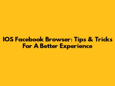 IOS Facebook Browser: Tips & Tricks For A Better Experience