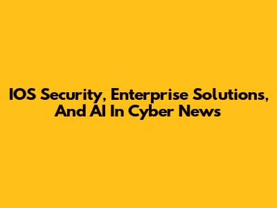 IOS Security, Enterprise Solutions, And AI In Cyber News